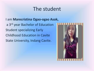 The student
I am Marecristina Ogao-ogao Asok,
a 3rd year Bachelor of Education
Student specializing Early
Childhood Education in Cavite
State University, Indang Cavite.
 