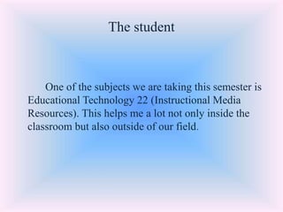 The student
One of the subjects we are taking this semester is
Educational Technology 22 (Instructional Media
Resources). This helps me a lot not only inside the
classroom but also outside of our field.
 