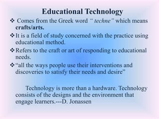 Educational Technology
 Comes from the Greek word “ techne” which means
crafts/arts.
It is a field of study concerned with the practice using
educational method.
Refers to the craft or art of responding to educational
needs.
“all the ways people use their interventions and
discoveries to satisfy their needs and desire”
Technology is more than a hardware. Technology
consists of the designs and the environment that
engage learners.---D. Jonassen
 