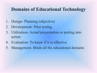 Domains of Educational Technology
1. Design- Planning (objective)
2. Development- Pilot testing
3. Utilization- Actual presentation or putting into
action
4. Evaluation- To know if it is effective
5. Management- Binds all the educational domains
 