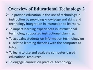 Overview of Educational Technology 2
 To provide education in the use of technology in
instruction by providing knowledge and skills and
technology integration in instruction to learners.
 To impart learning experiences in instructional
technology supported instructional planning.
 To acquaint students on information technology on
IT-related learning theories with the computer as
tutor.
 To learn to use and evaluate computer-based
educational resources.
 To engage learners on practical technology.
 