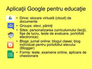 Aplicaţii Google pentru educaţie
• Drive: stocare virtuală (cloud) de
documente
• Groups: elevi, părinţi
• Sites: personalizarea curriculumului (lecţii,
fişe de lucru, teste de evaluare, portofolii
electronice)
• Blogs: jurnal online; blogul clasei; blog
individual pentru portofoliul elevului
(Blogger)
• Forms: teste, examene online, aplicare de
chestionare
 