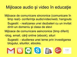 Mijloace audio şi video în educaţie
Mijloace de comunicare sincronice (comunicare în
timp real)- conferinţa audio/video/web; hangouts
Sugestii: - realizarea unei dezbateri cu un invitat
dintr-un domeniu şi clasa de elevi
Mijloace de comunicare asincronice (timp diferit)
-blog, email, cărţi online (ebook), situri
Sugestii: - studierea unei teme prin investigarea
blogului, siturilor, ebooks.
 