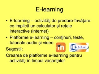 E-learning
• E-learning – activităţi de predare-învăţare
ce implică un calculator şi reţele
interactive (internet)
• Platforme e-learning – conţinuri, teste,
tutoriale audio şi video
Sugestii:
Crearea de platforme e-learning pentru
activităţi în timpul vacanţelor
 