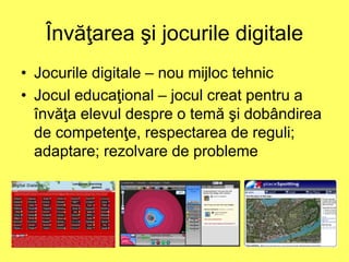 Învăţarea şi jocurile digitale
• Jocurile digitale – nou mijloc tehnic
• Jocul educaţional – jocul creat pentru a
învăţa elevul despre o temă şi dobândirea
de competenţe, respectarea de reguli;
adaptare; rezolvare de probleme
 