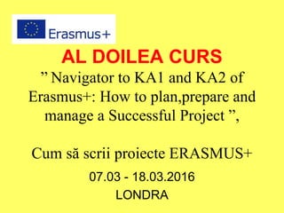 AL DOILEA CURS
” Navigator to KA1 and KA2 of
Erasmus+: How to plan,prepare and
manage a Successful Project ”,
Cum să scrii proiecte ERASMUS+
07.03 - 18.03.2016
LONDRA
 