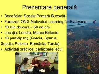 Prezentare generală
• Beneficiar: Școala Primară Bucovăț
• Furnizor: ONG Motivated Learning for Everyone
• 10 zile de curs – 50 de ore
• Locaţia: Londra, Marea Britanie
• 18 participanţi (Grecia, Spania,
Suedia, Polonia, România, Turcia)
• Activităţi practice; participare lecţii
 