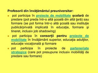 Profesorii din învățământul preuniversitar:
 pot participa în proiecte de mobilitate școlară de
predare (pot preda într-o altă şcoală din altă ţară) sau
formare (se pot forma într-o altă şcoală sau instituţie
publică/privată implicată în educaţie, formare şi
tineret, inclusiv job shadowing)
 pot participa în consorţii pentru proiecte de
mobilitate în învăţământ superior, educaţia adulţilor,
educaţie vocaţională şi formare
 pot participa în proiecte de parteneriate
strategice (care pot presupune inclusiv mobilităţi de
predare sau formare)
 