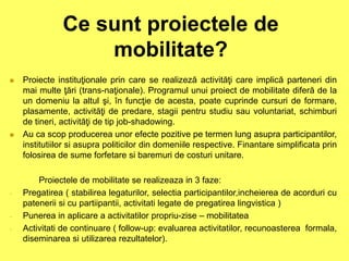 Ce sunt proiectele de
mobilitate?
 Proiecte instituţionale prin care se realizeză activităţi care implică parteneri din
mai multe ţări (trans-naţionale). Programul unui proiect de mobilitate diferă de la
un domeniu la altul şi, în funcţie de acesta, poate cuprinde cursuri de formare,
plasamente, activităţi de predare, stagii pentru studiu sau voluntariat, schimburi
de tineri, activităţi de tip job-shadowing.
 Au ca scop producerea unor efecte pozitive pe termen lung asupra participantilor,
institutiilor si asupra politicilor din domeniile respective. Finantare simplificata prin
folosirea de sume forfetare si baremuri de costuri unitare.
Proiectele de mobilitate se realizeaza in 3 faze:
- Pregatirea ( stabilirea legaturilor, selectia participantilor,incheierea de acorduri cu
patenerii si cu partiipantii, activitati legate de pregatirea lingvistica )
- Punerea in aplicare a activitatilor propriu-zise – mobilitatea
- Activitati de continuare ( follow-up: evaluarea activitatilor, recunoasterea formala,
diseminarea si utilizarea rezultatelor).
 