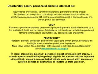 Dezvoltarea profesională, schimb de experienţă şi transfer de bune practici.
Dobândirea de cunoştinte şi competenţe inclusiv invăţarea limbilor străine sau
aprofundarea competenţelor ICT pentru profesioniştii implicaţi in domeniul şcolar pre-
primar, primar sau secundar.
CUM?
Erasmus + permite dezvoltarea personalului prin participarea la activităţi relevante ce au
loc în altă ţară decât ţara de origine. Activităţile ce pot fi realizate: activităţi de predare şi
formare continuă (curs structurat şi sau activităţi de job-shadowing)
PENTRU CINE?
Profesori, directori, bibliotecari din domeniul şcolar (pre-primar, primar, secundar) din
instituţiile statelor membre participante la program.
Notă! Elevii şcolari (filiera teoretică) pot fi implicaţi în activităţi de mobilitate doar în
cadrul Parteneriatelor Strategice.
În cadrul programului Erasmus+ persoanele nu pot candida pe cont propriu, ci
numai ca parte a unei instituţii/organizaţii eligibile. De aceea este foarte important
să identificaţi, împreună cu organizaţia/instituţia unde sunteţi activi sau cu care
sunteţi în contact, ce oportunităţi de învăţare vă oferă Erasmus+.
Oportunități pentru personalul didactic interesat de:
 