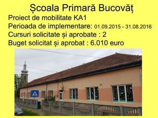 Școala Primară Bucovăț
Proiect de mobilitate KA1
Perioada de implementare: 01.09.2015 - 31.08.2016
Cursuri solicitate și aprobate : 2
Buget solicitat și aprobat : 6.010 euro
 