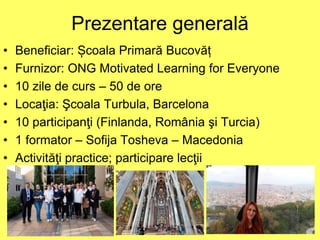 Prezentare generală
• Beneficiar: Școala Primară Bucovăț
• Furnizor: ONG Motivated Learning for Everyone
• 10 zile de curs – 50 de ore
• Locaţia: Şcoala Turbula, Barcelona
• 10 participanţi (Finlanda, România şi Turcia)
• 1 formator – Sofija Tosheva – Macedonia
• Activităţi practice; participare lecţii
 