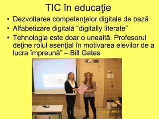 TIC în educaţie
• Dezvoltarea competenţelor digitale de bază
• Alfabetizare digitală “digitally literate”
• Tehnologia este doar o unealtă. Profesorul
deţine rolul esenţial în motivarea elevilor de a
lucra împreună” – Bill Gates
 