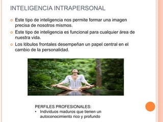 INTELIGENCIA INTRAPERSONAL
 Este tipo de inteligencia nos permite formar una imagen
precisa de nosotros mismos.
 Este tipo de inteligencia es funcional para cualquier área de
nuestra vida.
 Los lóbulos frontales desempeñan un papel central en el
cambio de la personalidad.
PERFILES PROFESIONALES:
• Individuos maduros que tienen un
autoconocimiento rico y profundo
 