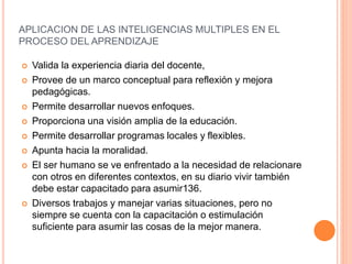 APLICACION DE LAS INTELIGENCIAS MULTIPLES EN EL
PROCESO DEL APRENDIZAJE
 Valida la experiencia diaria del docente,
 Provee de un marco conceptual para reflexión y mejora
pedagógicas.
 Permite desarrollar nuevos enfoques.
 Proporciona una visión amplia de la educación.
 Permite desarrollar programas locales y flexibles.
 Apunta hacia la moralidad.
 El ser humano se ve enfrentado a la necesidad de relacionare
con otros en diferentes contextos, en su diario vivir también
debe estar capacitado para asumir136.
 Diversos trabajos y manejar varias situaciones, pero no
siempre se cuenta con la capacitación o estimulación
suficiente para asumir las cosas de la mejor manera.
 