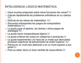 INTELIGENCIA LÓGICO-MATEMÁTICA
 Hace muchas preguntas sobre cómo funcionan las cosas? SI
 Calcula rápidamente los problemas aritméticos en su cabeza
NO
 Disfruta de las clases de matemática NO
 Encuentra interesantes los juegos de computadora
matemáticos NO
 Le gusta jugar al ajedrez, las damas u otros juegos de
estrategia NO
 Le gusta hacer rompecabezas lógicos SI
 Le gusta ordenar las cosas en categorías o jerarquías SI
 Le gusta experimentar y lo hace de un modo que demuestra
procesos cognitivos de pensamiento de orden superior. NO
 Piensa en un nivel más abstracto o en un nivel superior a sus
pares SI
 Para su edad, tiene un buen sentido de causa-efecto SI
 