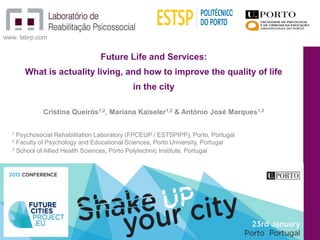 www. labrp.com


                                Future Life and Services:
      What is actuality living, and how to improve the quality of life
                                           in the city

            Cristina Queirós1,2, Mariana Kaiseler1,2 & António José Marques1,3

  1 Psychosocial Rehabilitation Laboratory (FPCEUP / ESTSPIPP), Porto, Portugal
  2 Faculty of Psychology and Educational Sciences, Porto University, Portugal
  3 School of Allied Health Sciences, Porto Polytechnic Institute, Portugal




                                                                                  1
 