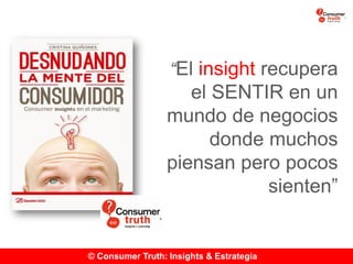 © Consumer Truth: Insights & Estrategia
“El insight recupera
el SENTIR en un
mundo de negocios
donde muchos
piensan pero pocos
sienten”
 