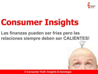© Consumer Truth: Insights & Estrategia
Consumer Insights
Las finanzas pueden ser frías pero las
relaciones siempre deben ser CALIENTES!
 