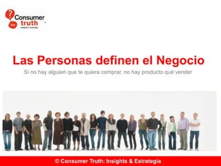© Consumer Truth: Insights & Estrategia
Las Personas definen el Negocio
Si no hay alguien que te quiera comprar, no hay producto qué vender
 