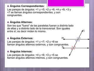  Ángulos Correspondientes:
Las parejas de ángulos: <1 y <5; <2 y <6; <4 y <8; <3 y
<7 se llaman ángulos correspondientes, y son
congruentes.
 Ángulos Alternos:
Son los que "fuera" de las paralelas fueran a distinto lado
de ellas y a distinto lado de la transversal. Son iguales
entre sí; es decir miden lo mismo.
 Ángulos Externos:
Las parejas de ángulos: <1 y <7; <2 y <8 se
llaman ángulos alternos externos, y son congruentes.
 Ángulos Internos:
Las parejas de ángulos: <4 y <6; <3 y <5 se
llaman ángulos alternos internos, y son congruentes.
 