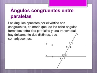 Ángulos congruentes entre
paralelas
Los ángulos opuestos por el vértice son
congruentes, de modo que, de los ocho ángulos
formados entre dos paralelas y una transversal,
hay únicamente dos distintos, que
son adyacentes.
 