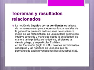 Teoremas y resultados
relacionados
 La noción de ángulos correspondientes es la base
de numerosos ejemplos y teoremas fundamentales de
la geometría, presente en los cursos de enseñanza
media de las matemáticas. Es un resultado geométrico
intuitivo conocido y manejado desde la antigüedad, de
manera tanto práctica como teórica, si bien es la
ciencia griega, y en particular Euclides,
en los Elementos (siglo III a.C.), quienes formalizan los
conceptos y las nociones de un modo que ha
permanecido casi sin variaciones hasta nuestros días.
 