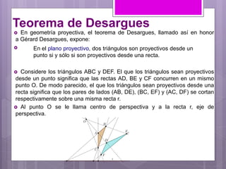 Teorema de Desargues
 En geometría proyectiva, el teorema de Desargues, llamado así en honor
a Gérard Desargues, expone:

 Considere los triángulos ABC y DEF. El que los triángulos sean proyectivos
desde un punto significa que las rectas AD, BE y CF concurren en un mismo
punto O. De modo parecido, el que los triángulos sean proyectivos desde una
recta significa que los pares de lados (AB, DE), (BC, EF) y (AC, DF) se cortan
respectivamente sobre una misma recta r.
 Al punto O se le llama centro de perspectiva y a la recta r, eje de
perspectiva.
En el plano proyectivo, dos triángulos son proyectivos desde un
punto si y sólo si son proyectivos desde una recta.
 
