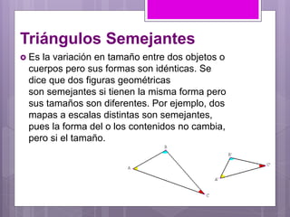 Triángulos Semejantes
 Es la variación en tamaño entre dos objetos o
cuerpos pero sus formas son idénticas. Se
dice que dos figuras geométricas
son semejantes si tienen la misma forma pero
sus tamaños son diferentes. Por ejemplo, dos
mapas a escalas distintas son semejantes,
pues la forma del o los contenidos no cambia,
pero si el tamaño.
 