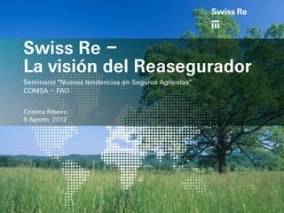 Swiss Re –
La visión del Reasegurador
Seminario "Nuevas tendencias en Seguros Agrícolas"
COMSA – FAO

Cristina Ribeiro
9 Agosto, 2012
 