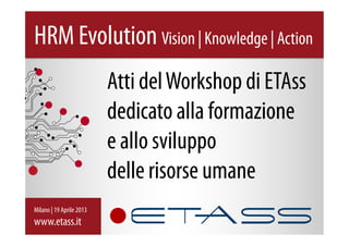 Atti delWorkshop di ETAss
dedicato alla formazione
e allo sviluppo
delle risorse umane
HRM Evolution Vision | Knowledge | Action
Milano | 19 Aprile 2013
www.etass.it
 
