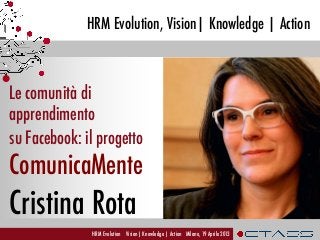 HRM Evolution, Vision| Knowledge | Action
HRM Evolution Vision| Knowledge | Action Milano, 19 Aprile 2013
Le comunità di
apprendimento
su Facebook: il progetto
ComunicaMente
Cristina Rota	
  
 
