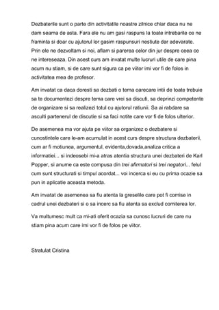 Dezbaterile sunt o parte din activitatile noastre zilnice chiar daca nu ne
dam seama de asta. Fara ele nu am gasi raspuns la toate intrebarile ce ne
framinta si doar cu ajutorul lor gasim raspunsuri nestiute dar adevarate.
Prin ele ne dezvoltam si noi, aflam si parerea celor din jur despre ceea ce
ne intereseaza. Din acest curs am invatat multe lucruri utile de care pina
acum nu stiam, si de care sunt sigura ca pe viitor imi vor fi de folos in
activitatea mea de profesor.

Am invatat ca daca doresti sa dezbati o tema oarecare intii de toate trebuie
sa te documentezi despre tema care vrei sa discuti, sa deprinzi competente
de organizare si sa realizezi totul cu ajutorul ratiunii. Sa ai rabdare sa
asculti partenerul de discutie si sa faci notite care vor fi de folos ulterior.

De asemenea ma vor ajuta pe viitor sa organizez o dezbatere si
cunostintele care le-am acumulat in acest curs despre structura dezbaterii,
cum ar fi motiunea, argumentul, evidenta,dovada,analiza critica a
informatiei... si indeosebi mi-a atras atentia structura unei dezbateri de Karl
Popper, si anume ca este compusa din trei afirmatori si trei negatori... felul
cum sunt structurati si timpul acordat... voi incerca si eu cu prima ocazie sa
pun in aplicatie aceasta metoda.

Am invatat de asemenea sa fiu atenta la greselile care pot fi comise in
cadrul unei dezbateri si o sa incerc sa fiu atenta sa exclud comiterea lor.

Va multumesc mult ca mi-ati oferit ocazia sa cunosc lucruri de care nu
stiam pina acum care imi vor fi de folos pe viitor.



Stratulat Cristina
 