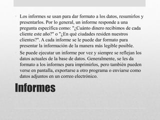 Informes
• Los informes se usan para dar formato a los datos, resumirlos y
presentarlos. Por lo general, un informe responde a una
pregunta específica como: "¿Cuánto dinero recibimos de cada
cliente este año?" o "¿En qué ciudades residen nuestros
clientes?". A cada informe se le puede dar formato para
presentar la información de la manera más legible posible.
• Se puede ejecutar un informe por vez y siempre se reflejan los
datos actuales de la base de datos. Generalmente, se les da
formato a los informes para imprimirlos, pero también pueden
verse en pantalla, exportarse a otro programa o enviarse como
datos adjuntos en un correo electrónico.
 