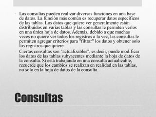 Consultas
• Las consultas pueden realizar diversas funciones en una base
de datos. La función más común es recuperar datos específicos
de las tablas. Los datos que quiere ver generalmente están
distribuidos en varias tablas y las consultas le permiten verlos
en una única hoja de datos. Además, debido a que muchas
veces no quiere ver todos los registros a la vez, las consultas le
permiten agregar criterios para "filtrar" los datos y obtener solo
los registros que quiere.
• Ciertas consultas son "actualizables", es decir, puede modificar
los datos de las tablas subyacentes mediante la hoja de datos de
la consulta. Si está trabajando en una consulta actualizable,
recuerde que los cambios se realizan en realidad en las tablas,
no solo en la hoja de datos de la consulta.
 