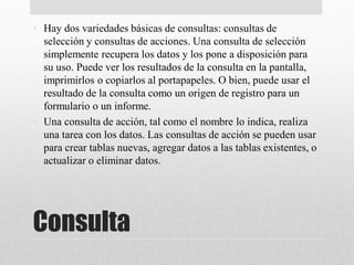 Consulta
• Hay dos variedades básicas de consultas: consultas de
selección y consultas de acciones. Una consulta de selección
simplemente recupera los datos y los pone a disposición para
su uso. Puede ver los resultados de la consulta en la pantalla,
imprimirlos o copiarlos al portapapeles. O bien, puede usar el
resultado de la consulta como un origen de registro para un
formulario o un informe.
• Una consulta de acción, tal como el nombre lo indica, realiza
una tarea con los datos. Las consultas de acción se pueden usar
para crear tablas nuevas, agregar datos a las tablas existentes, o
actualizar o eliminar datos.
 