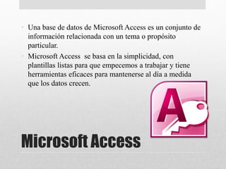 Microsoft Access
• Una base de datos de Microsoft Access es un conjunto de
información relacionada con un tema o propósito
particular.
• Microsoft Access se basa en la simplicidad, con
plantillas listas para que empecemos a trabajar y tiene
herramientas eficaces para mantenerse al día a medida
que los datos crecen.
•
 