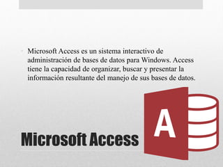 Microsoft Access
• Microsoft Access es un sistema interactivo de
administración de bases de datos para Windows. Access
tiene la capacidad de organizar, buscar y presentar la
información resultante del manejo de sus bases de datos.
 