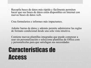 Características de
Access
• Recopila bases de datos más rápida y fácilmente permiten
hacer que sus bases de datos estén disponibles en Internet con
nuevas bases de datos web.
• Crea formularios e informes más impactantes.
• Admite barras de datos y además permite administrar las reglas
de formato condicional desde una sola vista intuitiva.
• Contiene nuevas plantillas integradas que puede comenzar a
usar sin personalización o seleccione plantillas de Office.com
y personalícelas para que satisfagan sus necesidades
 