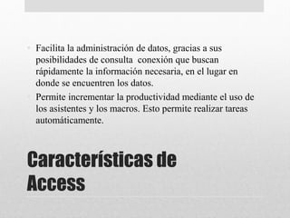 Características de
Access
• Facilita la administración de datos, gracias a sus
posibilidades de consulta conexión que buscan
rápidamente la información necesaria, en el lugar en
donde se encuentren los datos.
• Permite incrementar la productividad mediante el uso de
los asistentes y los macros. Esto permite realizar tareas
automáticamente.
 