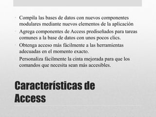 Características de
Access
• Compila las bases de datos con nuevos componentes
modulares mediante nuevos elementos de la aplicación
• Agrega componentes de Access prediseñados para tareas
comunes a la base de datos con unos pocos clics.
• Obtenga acceso más fácilmente a las herramientas
adecuadas en el momento exacto.
• Personaliza fácilmente la cinta mejorada para que los
comandos que necesita sean más accesibles.
 