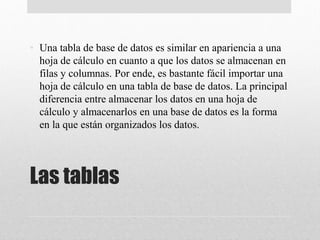 Las tablas
• Una tabla de base de datos es similar en apariencia a una
hoja de cálculo en cuanto a que los datos se almacenan en
filas y columnas. Por ende, es bastante fácil importar una
hoja de cálculo en una tabla de base de datos. La principal
diferencia entre almacenar los datos en una hoja de
cálculo y almacenarlos en una base de datos es la forma
en la que están organizados los datos.
 