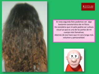 En esta segunda foto podemos ver algo
bastante característico de mi físico.
He considera que mi pelo podría ser cultura
visual ya que es una de las partes de mi
cuerpo más llamativas.
Además de eso hace que mi cara tenga más
volumen y personalidad.

 