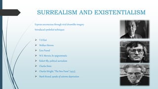SURREALISM AND
EXISTENTIALISM
Express unconscious through vivid dreamlike imagery
Introduced symbolist techniques
 T.S Eliot
 Wallace Stevens
 Ezra Pound
 W.S. Merwin, be epigrammatic
 Robert Bly, political surrealism
 Charles Simic
 Charles Wright, “The New Poem” (1973),
 Mark Strand, speaks of extreme deprivation
 