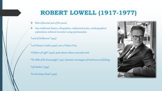 ROBERT LOWELL (1917-1977)
 Most influential poet of the period
 Uses traditional rhymes, colloquialism, confessional poetry, autobiographical
explorations, technical innovation using psychoanalysis
“Land of Unlikeness” (1944)
“Lord Weary’s Castle2 (1946), won a Pulitzer Prize
“Children of Light” (1946), poem about violence and early work
“The Mills of the Kavanaughs” (1951), dramatic monologues of tenderness and failings
“Life Studies” (1959)
“For the Union Dead” (1964)
 