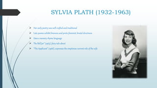 SYLVIA PLATH (1932-1963)
 Her early poetry was well crafted and traditional
 Late poems exhibit bravura and proto-feminist, brutal directness
 Uses a nursery rhyme language
 The Bell Jar” (1963), fairy-tale about
 “The Applicant” (1966), expresses the emptiness current role of the wife
 