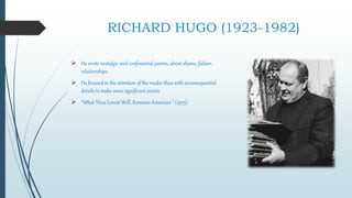RICHARD HUGO (1923-1982)
 He wrote nostalgic and confessional poems, about shame, failure,
relationships.
 He focused in the attention of the reader than with inconsequential
details to make more significant points
 “What Thou Lovest Well, Remains American ” (1975)
 