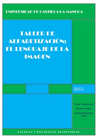 UNIVERSIDAD DE CASTILLA LA MANCHA

TALLER DE
ALFABETIZACIÓN:
EL LENGUAJE DE LA
IMAGEN

2013

Cristina Testillano Oset
Ricardo Fernández
Facultad de Educación
Toledo

CULTURA Y PEDAGOGÍA AUDIOVISUAL

 