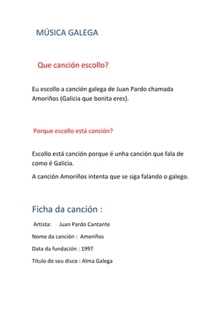 MÚSICA GALEGA
Que canción escollo?
Eu escollo a canción galega de Juan Pardo chamada
Amoriños (Galicia que bonita eres).
Porque escollo está canción?
Escollo está canción porque é unha canción que fala de
como é Galicia.
A canción Amoriños intenta que se siga falando o galego.
Ficha da canción :
Artista: Juan Pardo Cantante
Nome da canción : Amoriños
Data da fundación : 1997
Titulo do seu disco : Alma Galega
 
