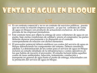 
 Es un contrato comercial y no es un contrato de servicios públicos , puesto
  que no existe la relación empresa usuario , ya que los contratos de venta
  de agua en bloques son producto de actuaciones exclusivas de la orbita
  privada de las empresas prestadoras.
 Este contrato tiene por objeto la entrega de unos volúmenes de agua en un
  punto, bajo ciertas condiciones de calidad y precio al comprador, las partes
  deberán atenerse precisamente a lo dispuesto en el contrato
  correspondiente en relación con dichos elementos.
 El proveedor potencial deberá establecer sus costos del servicio de agua en
  bloque diferenciando los componentes del sistema. Deberá considerar,
  además: La determinación de los costos para el servicio de agua en bloque
  incluirá un estudio detallado de la infraestructura y costos operativos en
  los que habría de incurrir el proveedor. El estudio incluirá todos aquellos
  costos de tasas ambientales, aducción, tratamiento, conducción y
  transporte en general de agua hasta el punto de entrega, relacionados con
  la prestación del servicio de agua en bloque.
 